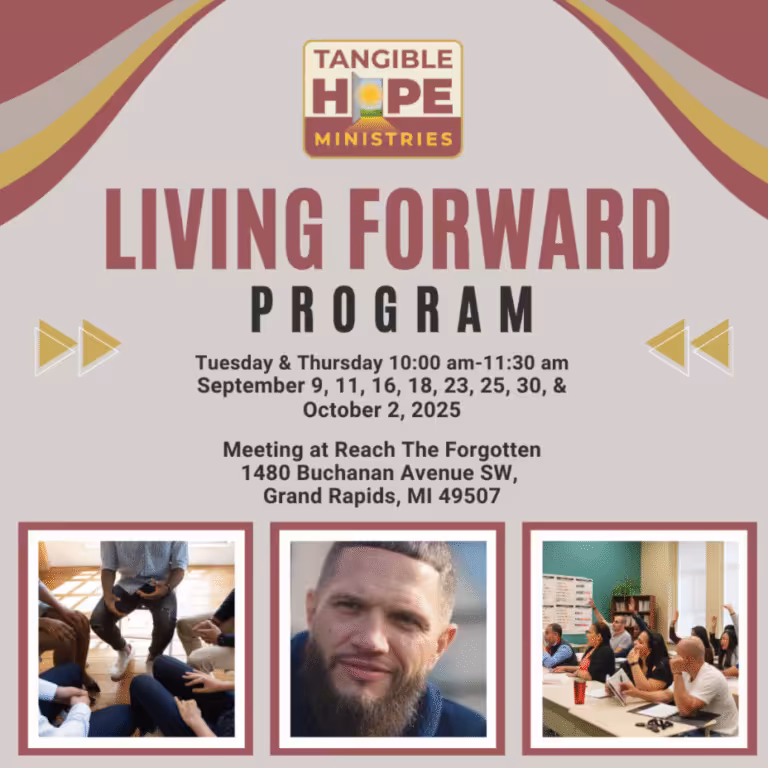 TANGIBLE HOPE MINISTRIES LIVING FORWARD PROGRAM Tuesday & Thursday 10:00 am-11:30 am September 9, 11, 16, 18, 23, 25, 30, & October 2, 2025 Meeting at Reach The Forgotten 1480 Buchanan Avenue SW, Grand Rapids, MI 49507 Join our 4 week class taught by Troy Heintzelman - an individual who has faced release from incarceration and rewrote his future based on the principles he will be teaching. Participants are welcome to join at any time, however we encourage you to attend all eight sessions.