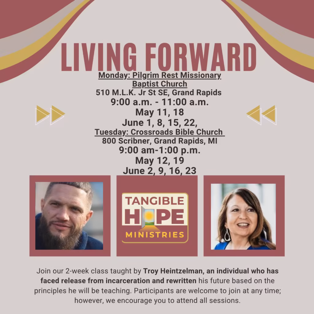 TANGIBLE HOPE MINISTRIES
LIVING FORWARD
May/June 2028

Monday: Pilgrim Rest Missionary Baptist Church
510 M.L.K. Jr St SE, Grand Rapids 
9:00 a.m. - 11:00 a.m. 
May 11, 18
June 1, 8, 15, 22,

Tuesday: Crossroads Bible Church 
800 Scribner, Grand Rapids, MI 
9:00 am-1:00 p.m. 
May 12, 19 
June 2, 9, 16, 23

Join our 2-week class taught by Troy Heintzelman, an individual who has faced release from incarceration and rewritten his future based on the principles he will be teaching. Participants are welcome to join at any time; however, we encourage you to attend all sessions.
